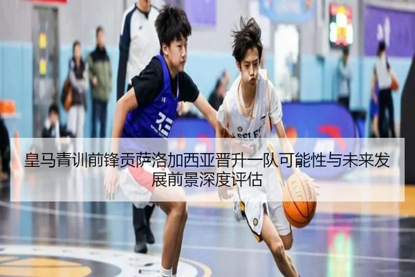 皇马青训前锋贡萨洛加西亚晋升一队可能性与未来发展前景深度评估